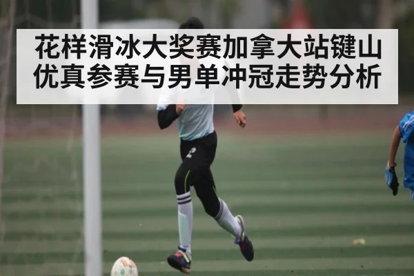 花样滑冰大奖赛加拿大站键山优真参赛与男单冲冠走势分析